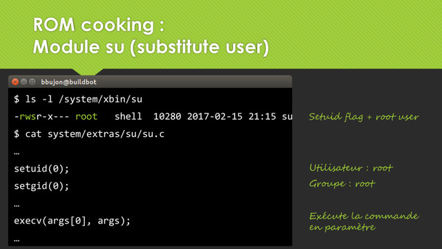 $ ls -l /system/xbin/su
-rwsr-x--- root shell 10280 2017-02-15 21:15 su
$ cat system/extras/su/su.c
…
setuid(0);
setgid(0);
…
execv(args[0], args);
…
Setuid flag + root user
Utilisateur : root
Groupe : root
Exécute la commande
en paramètre
ROM cooking :
Module su (substitute user)
