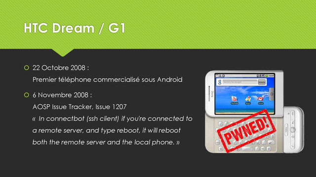 HTC Dream / G1
 22 Octobre 2008 :
Premier téléphone commercialisé sous Android
 6 Novembre 2008 :
AOSP Issue Tracker, Issue 1207
« In connectbot (ssh client) if you're connected to
a remote server, and type reboot, it will reboot
both the remote server and the local phone. »
