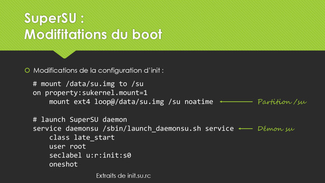SuperSU :
Modifitations du boot
 Modifications de la configuration d’init :
# mount /data/su.img to /su
on property:sukernel.mount=1
mount ext4 loop@/data/su.img /su noatime
# launch SuperSU daemon
service daemonsu /sbin/launch_daemonsu.sh service
class late_start
user root
seclabel u:r:init:s0
oneshot
Partition /su
Démon su
Extraits de init.su.rc
