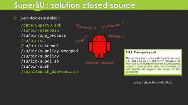 SuperSU : solution closed source
 Exécutables installés :
/data/SuperSU.apk
/su/bin/daemonsu
/su/bin/app_process
/su/bin/su
/su/bin/sukernel
/su/bin/supolicy_wrapped
/su/bin/supolicy
/su/lib/supol.so
/su/bin/sush
/sbin/launch_daemonsu.sh
Closed source
Extrait de « How-To SU »
