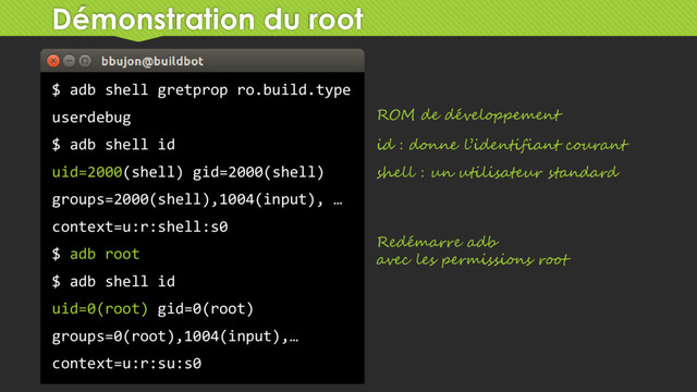 Démonstration du root
$ adb shell gretprop ro.build.type
userdebug
$ adb shell id
uid=2000(shell) gid=2000(shell)
groups=2000(shell),1004(input), …
context=u:r:shell:s0
$ adb root
$ adb shell id
uid=0(root) gid=0(root)
groups=0(root),1004(input),…
context=u:r:su:s0
ROM de développement
id : donne l’identifiant courant
shell : un utilisateur standard
Redémarre adb
avec les permissions root
