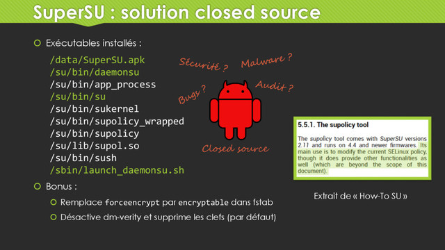 SuperSU : solution closed source
 Exécutables installés :
 Bonus :
 Remplace forceencrypt par encryptable dans fstab
 Désactive dm-verity et supprime les clefs (par défaut)
/data/SuperSU.apk
/su/bin/daemonsu
/su/bin/app_process
/su/bin/su
/su/bin/sukernel
/su/bin/supolicy_wrapped
/su/bin/supolicy
/su/lib/supol.so
/su/bin/sush
/sbin/launch_daemonsu.sh
Closed source
Extrait de « How-To SU »
