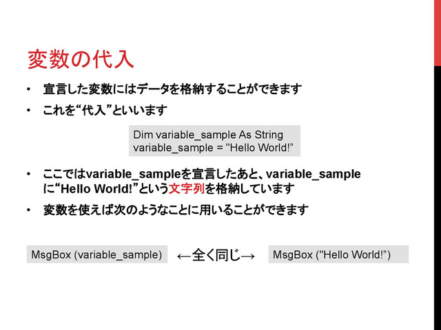変数の代入	
•  宣言した変数にはデータを格納することができます
•  これを“代入”といいます
•  ここではvariable_sampleを宣言したあと、variable_sample
に“Hello World!”という文字列を格納しています
•  変数を使えば次のようなことに用いることができます
Dim variable_sample As String
variable_sample = "Hello World!”
MsgBox (variable_sample) MsgBox ("Hello World!”)
←全く同じ→	
