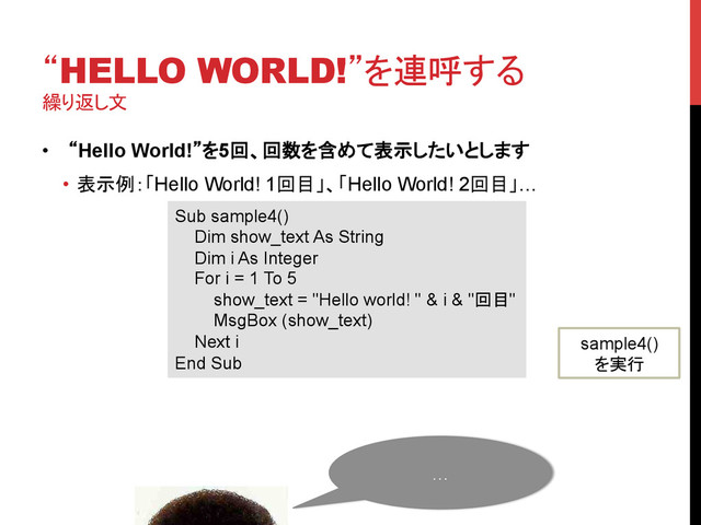 “HELLO WORLD!”を連呼する
繰り返し文
	
•  “Hello World!”を5回、回数を含めて表示したいとします
•  表示例：「Hello World! 1回目」、「Hello World! 2回目」…	
Sub sample4()
Dim show_text As String
Dim i As Integer
For i = 1 To 5
show_text = "Hello world! " & i & "回目"
MsgBox (show_text)
Next i
End Sub	
sample4()
を実行	
…	
