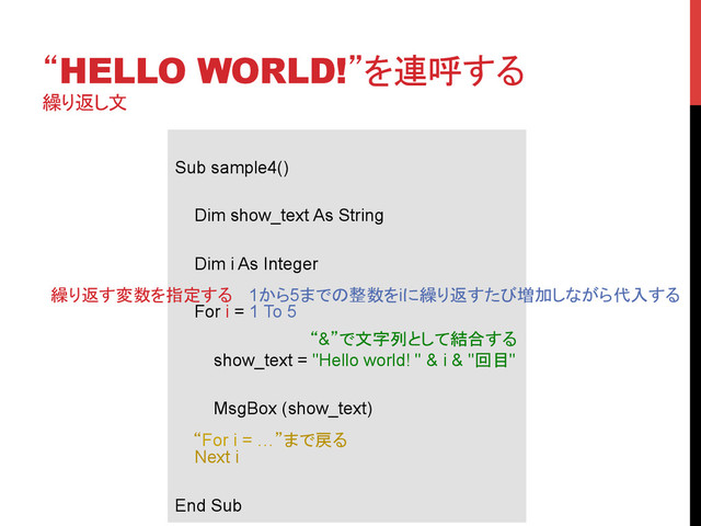 “HELLO WORLD!”を連呼する
繰り返し文
	
Sub sample4()
Dim show_text As String
Dim i As Integer
For i = 1 To 5
show_text = "Hello world! " & i & "回目"
MsgBox (show_text)
Next i
End Sub	
繰り返す変数を指定する	 1から5までの整数をiに繰り返すたび増加しながら代入する 	
“&”で文字列として結合する	
“For i = …”まで戻る	
