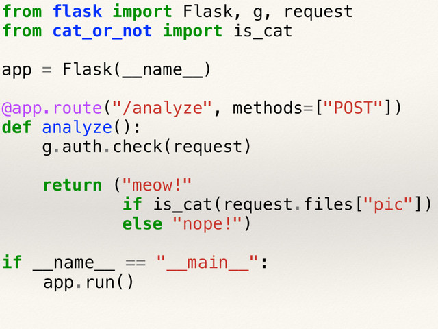from flask import Flask, g, request
from cat_or_not import is_cat
app = Flask(__name__)
@app.route("/analyze", methods=["POST"])
def analyze():
g.auth.check(request)
return ("meow!"
if is_cat(request.files["pic"])
else "nope!")
if __name__ == "__main__":
app.run()
