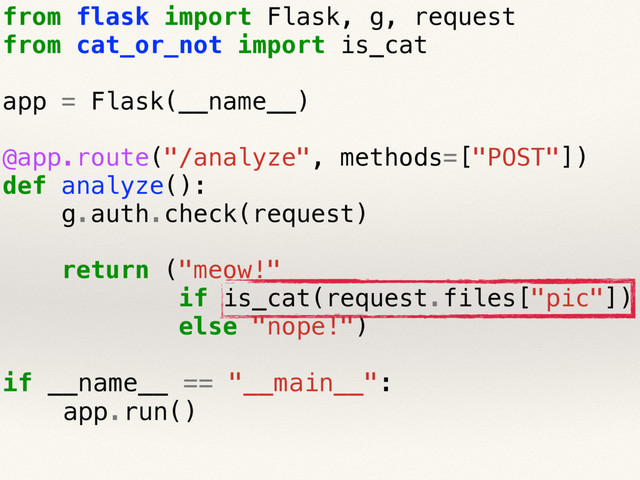 from flask import Flask, g, request
from cat_or_not import is_cat
app = Flask(__name__)
@app.route("/analyze", methods=["POST"])
def analyze():
g.auth.check(request)
return ("meow!"
if is_cat(request.files["pic"])
else "nope!")
if __name__ == "__main__":
app.run()
