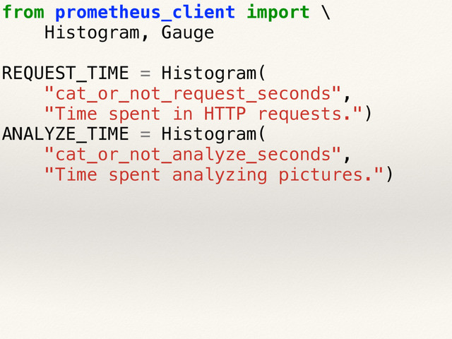 from prometheus_client import \
Histogram, Gauge
REQUEST_TIME = Histogram(
"cat_or_not_request_seconds",
"Time spent in HTTP requests.")
ANALYZE_TIME = Histogram(
"cat_or_not_analyze_seconds",
"Time spent analyzing pictures.")
