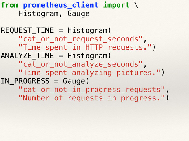 from prometheus_client import \
Histogram, Gauge
REQUEST_TIME = Histogram(
"cat_or_not_request_seconds",
"Time spent in HTTP requests.")
ANALYZE_TIME = Histogram(
"cat_or_not_analyze_seconds",
"Time spent analyzing pictures.")
IN_PROGRESS = Gauge(
"cat_or_not_in_progress_requests",
"Number of requests in progress.")
