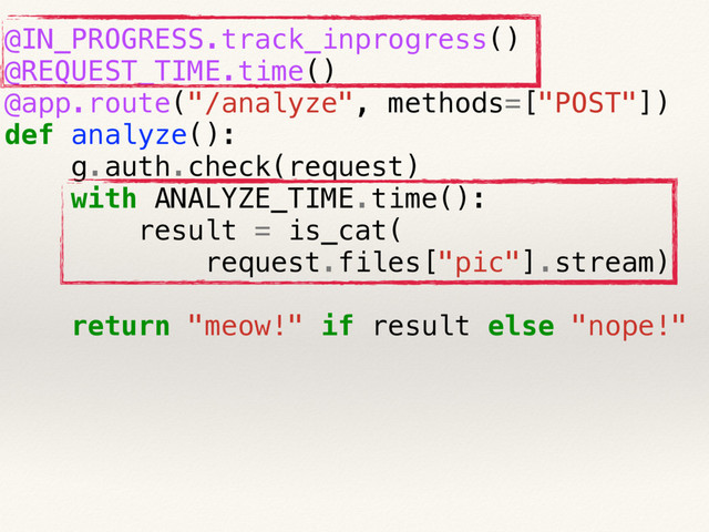 @IN_PROGRESS.track_inprogress()
@REQUEST_TIME.time()
@app.route("/analyze", methods=["POST"])
def analyze():
g.auth.check(request)
with ANALYZE_TIME.time():
result = is_cat(
request.files["pic"].stream)
return "meow!" if result else "nope!"
