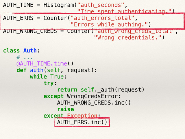 AUTH_TIME = Histogram("auth_seconds",
"Time spent authenticating.")
AUTH_ERRS = Counter("auth_errors_total",
"Errors while authing.")
AUTH_WRONG_CREDS = Counter("auth_wrong_creds_total",
"Wrong credentials.")
class Auth:
# ...
@AUTH_TIME.time()
def auth(self, request):
while True:
try:
return self._auth(request)
except WrongCredsError:
AUTH_WRONG_CREDS.inc()
raise
except Exception:
AUTH_ERRS.inc()
