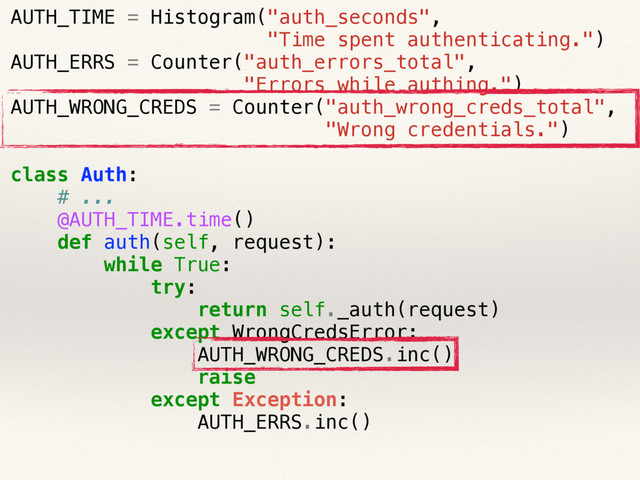 AUTH_TIME = Histogram("auth_seconds",
"Time spent authenticating.")
AUTH_ERRS = Counter("auth_errors_total",
"Errors while authing.")
AUTH_WRONG_CREDS = Counter("auth_wrong_creds_total",
"Wrong credentials.")
class Auth:
# ...
@AUTH_TIME.time()
def auth(self, request):
while True:
try:
return self._auth(request)
except WrongCredsError:
AUTH_WRONG_CREDS.inc()
raise
except Exception:
AUTH_ERRS.inc()
