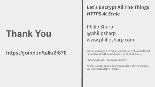 Thank You
https://joind.in/talk/2f870
Image Credit goes here
Let’s Encrypt All The Things
HTTPS At Scale
Philip Sharp
@philipsharp
www.philipsharp.com
Slide design based on “A white-label slide deck” by Alice Bartlett
(http://alicebartlett.co.uk/blog/how-to-do-ok-at-slides).
Fonts: Source Sans Pro, Source Code Pro
All photos public domain or licensed under Creative Commons.
See individual photos for credits.
