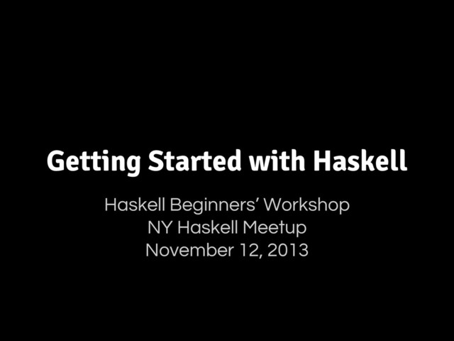 Getting Started with Haskell
Haskell Beginners’ Workshop
NY Haskell Meetup
November 12, 2013

