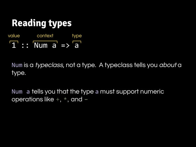 Reading types
1 :: Num a => a
Num is a typeclass, not a type. A typeclass tells you about a
type.
Num a tells you that the type a must support numeric
operations like +, *, and -
value type
context
