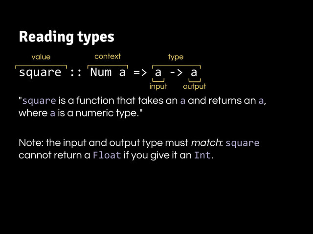 Reading types
square :: Num a => a -> a
"square is a function that takes an a and returns an a,
where a is a numeric type."
Note: the input and output type must match: square
cannot return a Float if you give it an Int.
value
input output
context type

