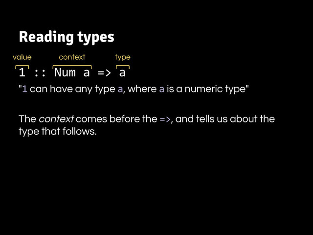 Reading types
1 :: Num a => a
"1 can have any type a, where a is a numeric type"
The context comes before the =>, and tells us about the
type that follows.
value type
context
