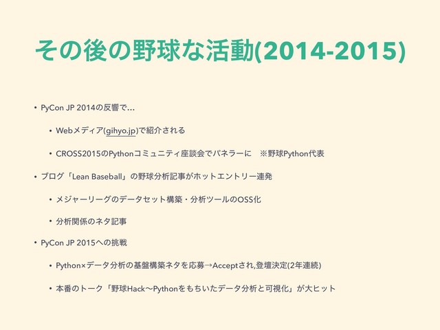 ͦͷޙͷ໺ٿͳ׆ಈ(2014-2015)
• PyCon JP 2014ͷ൓ڹͰ…
• WebϝσΟΞ(gihyo.jp)Ͱ঺հ͞ΕΔ
• CROSS2015ͷPythonίϛϡχςΟ࠲ஊձͰύωϥʔʹɹ˞໺ٿPython୅ද
• ϒϩάʮLean Baseballʯͷ໺ٿ෼ੳهࣄ͕ϗοτΤϯτϦʔ࿈ൃ
• ϝδϟʔϦʔάͷσʔληοτߏஙɾ෼ੳπʔϧͷOSSԽ
• ෼ੳؔ܎ͷωλهࣄ
• PyCon JP 2015΁ͷ௅ઓ
• Python×σʔλ෼ੳͷج൫ߏஙωλΛԠืˠAccept͞Ε,ొஃܾఆ(2೥࿈ଓ)
• ຊ൪ͷτʔΫʮ໺ٿHackʙPythonΛ΋͍ͪͨσʔλ෼ੳͱՄࢹԽʯ͕େώοτ
