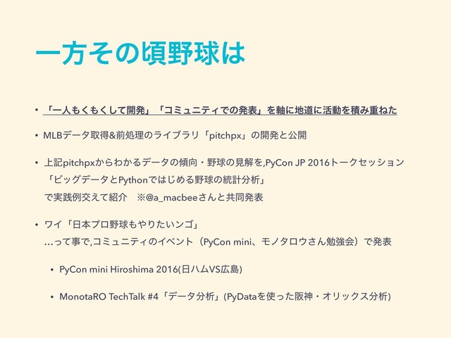 Ұํͦͷࠒ໺ٿ͸
• ʮҰਓ΋͘΋ͯ͘͠։ൃʯʮίϛϡχςΟͰͷൃදʯΛ࣠ʹ஍ಓʹ׆ಈΛੵΈॏͶͨ
• MLBσʔλऔಘ&લॲཧͷϥΠϒϥϦʮpitchpxʯͷ։ൃͱެ։
• ্هpitchpx͔ΒΘ͔Δσʔλͷ܏޲ɾ໺ٿͷݟղΛ,PyCon JP 2016τʔΫηογϣϯ 
ʮϏοάσʔλͱPythonͰ͸͡ΊΔ໺ٿͷ౷ܭ෼ੳʯ 
Ͱ࣮ફྫަ͑ͯ঺հɹ˞@a_macbee͞Μͱڞಉൃද
• ϫΠʮ೔ຊϓϩ໺ٿ΋΍Γ͍ͨϯΰʯ 
…ͬͯࣄͰ,ίϛϡχςΟͷΠϕϯτʢPyCon miniɺϞϊλϩ΢͞ΜษڧձʣͰൃද
• PyCon mini Hiroshima 2016(೔ϋϜVS޿ౡ)
• MonotaRO TechTalk #4ʮσʔλ෼ੳʯ(PyDataΛ࢖ͬͨࡕਆɾΦϦοΫε෼ੳ)
