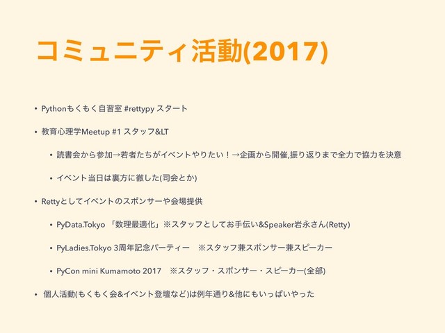 ίϛϡχςΟ׆ಈ(2017)
• Python΋͘΋ࣗ͘शࣨ #rettypy ελʔτ
• ڭҭ৺ཧֶMeetup #1 ελοϑ&LT
• ಡॻձ͔ΒࢀՃˠएऀ͕ͨͪΠϕϯτ΍Γ͍ͨʂˠاը͔Β։࠵,ৼΓฦΓ·ͰશྗͰڠྗΛܾҙ
• Πϕϯτ౰೔͸ཪํʹపͨ͠(࢘ձͱ͔)
• Rettyͱͯ͠Πϕϯτͷεϙϯαʔ΍ձ৔ఏڙ
• PyData.Tokyo ʮ਺ཧ࠷దԽʯ˞ελοϑͱ͓ͯ͠ख఻͍&SpeakerؠӬ͞Μ(Retty)
• PyLadies.Tokyo 3प೥ه೦ύʔςΟʔɹ˞ελοϑ݉εϙϯαʔ݉εϐʔΧʔ
• PyCon mini Kumamoto 2017ɹ˞ελοϑɾεϙϯαʔɾεϐʔΧʔ(શ෦)
• ݸਓ׆ಈ(΋͘΋͘ձ&ΠϕϯτొஃͳͲ)͸ྫ೥௨Γ&ଞʹ΋͍ͬͺ͍΍ͬͨ
