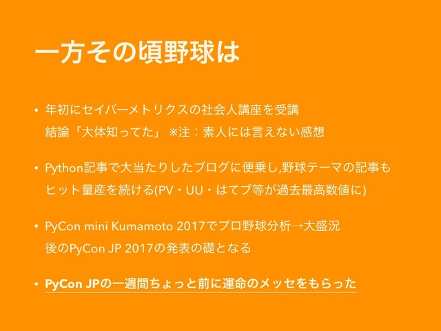 Ұํͦͷࠒ໺ٿ͸
• ೥ॳʹηΠόʔϝτϦΫεͷࣾձਓߨ࠲Λडߨ 
݁࿦ʮେମ஌ͬͯͨʯ ※஫ɿૉਓʹ͸ݴ͑ͳ͍ײ૝
• PythonهࣄͰେ౰ͨΓͨ͠ϒϩάʹศ৐͠,໺ٿςʔϚͷهࣄ΋
ώοτྔ࢈Λଓ͚Δ(PVɾUUɾ͸ͯϒ౳͕աڈ࠷ߴ਺஋ʹ)
• PyCon mini Kumamoto 2017Ͱϓϩ໺ٿ෼ੳˠେ੝گ 
ޙͷPyCon JP 2017ͷൃදͷૅͱͳΔ
• PyCon JPͷҰिؒͪΐͬͱલʹӡ໋ͷϝοηΛ΋Βͬͨ
