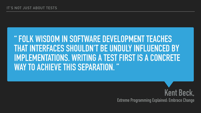 “ FOLK WISDOM IN SOFTWARE DEVELOPMENT TEACHES
THAT INTERFACES SHOULDN'T BE UNDULY INFLUENCED BY
IMPLEMENTATIONS. WRITING A TEST FIRST IS A CONCRETE
WAY TO ACHIEVE THIS SEPARATION. ”
Kent Beck,
Extreme Programming Explained: Embrace Change
IT'S NOT JUST ABOUT TESTS
