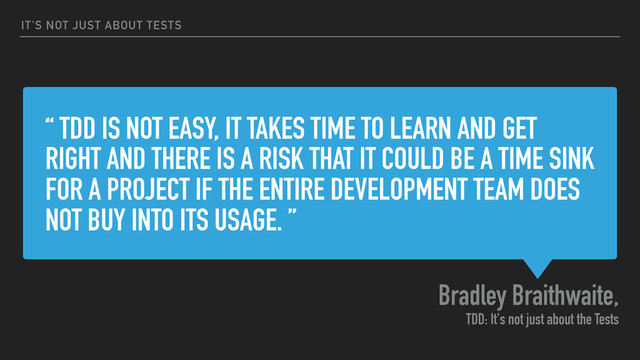 “ TDD IS NOT EASY, IT TAKES TIME TO LEARN AND GET
RIGHT AND THERE IS A RISK THAT IT COULD BE A TIME SINK
FOR A PROJECT IF THE ENTIRE DEVELOPMENT TEAM DOES
NOT BUY INTO ITS USAGE. ”
Bradley Braithwaite,
TDD: It's not just about the Tests
IT'S NOT JUST ABOUT TESTS
