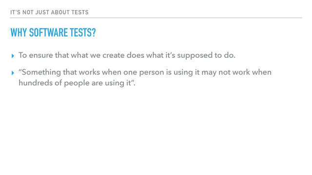 IT'S NOT JUST ABOUT TESTS
WHY SOFTWARE TESTS?
▸ To ensure that what we create does what it’s supposed to do.
▸ “Something that works when one person is using it may not work when
hundreds of people are using it”.
