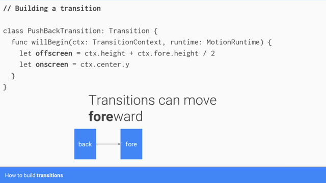 How to build transitions
// Building a transition
class PushBackTransition: Transition {
func willBegin(ctx: TransitionContext, runtime: MotionRuntime) {
let offscreen = ctx.height + ctx.fore.height / 2
let onscreen = ctx.center.y
}
}
fore
back fore
