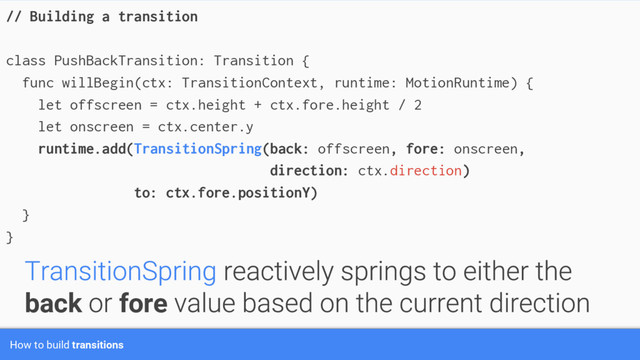 How to build transitions
// Building a transition
class PushBackTransition: Transition {
func willBegin(ctx: TransitionContext, runtime: MotionRuntime) {
let offscreen = ctx.height + ctx.fore.height / 2
let onscreen = ctx.center.y
runtime.add(TransitionSpring(back: offscreen, fore: onscreen,
direction: ctx.direction)
to: ctx.fore.positionY)
}
}
back fore

