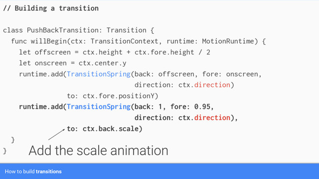 How to build transitions
// Building a transition
class PushBackTransition: Transition {
func willBegin(ctx: TransitionContext, runtime: MotionRuntime) {
let offscreen = ctx.height + ctx.fore.height / 2
let onscreen = ctx.center.y
runtime.add(TransitionSpring(back: offscreen, fore: onscreen,
direction: ctx.direction)
to: ctx.fore.positionY)
runtime.add(TransitionSpring(back: 1, fore: 0.95,
direction: ctx.direction),
to: ctx.back.scale)
}
}
