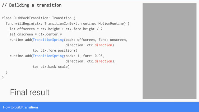 // Building a transition
class PushBackTransition: Transition {
func willBegin(ctx: TransitionContext, runtime: MotionRuntime) {
let offscreen = ctx.height + ctx.fore.height / 2
let onscreen = ctx.center.y
runtime.add(TransitionSpring(back: offscreen, fore: onscreen,
direction: ctx.direction)
to: ctx.fore.positionY)
runtime.add(TransitionSpring(back: 1, fore: 0.95,
direction: ctx.direction),
to: ctx.back.scale)
}
}
How to build transitions
