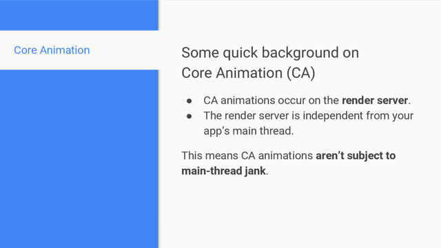 Some quick background on
Core Animation (CA)
● CA animations occur on the render server.
● The render server is independent from your
app’s main thread.
This means CA animations aren’t subject to
main-thread jank.
Core Animation
