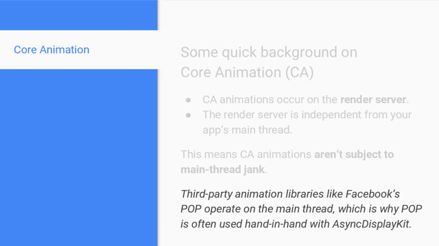 Core Animation Some quick background on
Core Animation (CA)
● CA animations occur on the render server.
● The render server is independent from your
app’s main thread.
This means CA animations aren’t subject to
main-thread jank.
Third-party animation libraries like Facebook’s
POP operate on the main thread, which is why POP
is often used hand-in-hand with AsyncDisplayKit.
