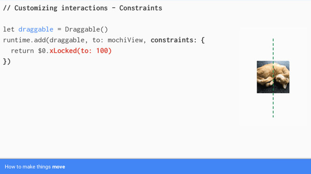 // Customizing interactions - Constraints
let draggable = Draggable()
runtime.add(draggable, to: mochiView, constraints: {
return $0.xLocked(to: 100)
})
How to make things move
