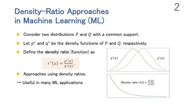 Density-Ratio Approaches
in Machine Learning (ML)
n Consider two distributions 𝑃 and 𝑄 with a common support.
n Let 𝑝∗ and 𝑞∗ be the density functions of 𝑃 and 𝑄, respectively.
n Define the density ratio (function) as
𝑟∗ 𝑥 = "∗ #
$∗ #
.
n Approaches using density ratios.
→ Useful in many ML applications.
2
𝑝∗(𝑥) 𝑞∗(𝑥)
Density ratio 𝑟 𝑥 = "∗ #
$∗ #
.
