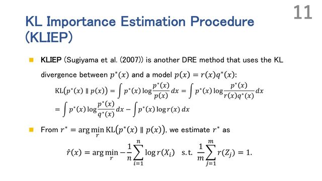 KL Importance Estimation Procedure
(KLIEP)
n KLIEP (Sugiyama et al. (2007)) is another DRE method that uses the KL
divergence between 𝑝∗(𝑥) and a model 𝑝 𝑥 = 𝑟 𝑥 𝑞∗ 𝑥 :
KL 𝑝∗ 𝑥 ∥ 𝑝 𝑥 = ' 𝑝∗ 𝑥 log
𝑝∗ 𝑥
𝑝 𝑥
𝑑𝑥 = ' 𝑝∗ 𝑥 log
𝑝∗ 𝑥
𝑟 𝑥 𝑞∗(𝑥)
𝑑𝑥
= ' 𝑝∗ 𝑥 log
𝑝∗ 𝑥
𝑞∗(𝑥)
𝑑𝑥 − '𝑝∗ 𝑥 log 𝑟(𝑥) 𝑑𝑥
n From 𝑟∗ = arg min
.
KL 𝑝∗ 𝑥 ∥ 𝑝 𝑥 , we estimate 𝑟∗ as
̂
𝑟 𝑥 = arg min
.
−
1
𝑛
E
%&'
(
log 𝑟 𝑋%
s. t.
1
𝑚
E
)&'
*
𝑟(𝑍)
) = 1.
11
