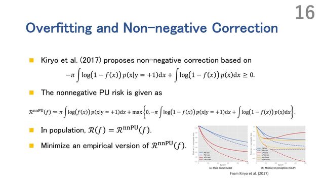 Overfitting and Non-negative Correction
n Kiryo et al. (2017) proposes non-negative correction based on
−𝜋 #log 1 − 𝑓 𝑥 𝑝 x y = +1 d𝑥 + #log 1 − 𝑓 𝑥 𝑝 x d𝑥 ≥ 0.
n The nonnegative PU risk is given as
ℛ%%&' 𝑓 ≔ 𝜋 ,log 𝑓 𝑥 𝑝 x y = +1 d𝑥 + max 0, −𝜋 ,log 1 − 𝑓 𝑥 𝑝 x y = +1 d𝑥 + ,log 1 − 𝑓 𝑥 𝑝 x d𝑥 .
n In population, ℛ 𝑓 = ℛGGHI 𝑓 .
n Minimize an empirical version of ℛGGHI 𝑓 .
16
From Kiryo et al. (2017)
