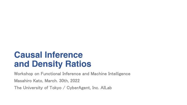 Causal Inference
and Density Ratios
Workshop on Functional Inference and Machine Intelligence
Masahiro Kato, March. 30th, 2022
The University of Tokyo / CyberAgent, Inc. AILab
