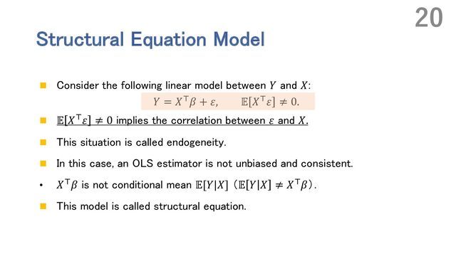 Structural Equation Model
n Consider the following linear model between 𝑌 and 𝑋:
𝑌 = 𝑋N𝛽 + 𝜀, 𝔼 𝑋N𝜀 ≠ 0.
n 𝔼 𝑋N𝜀 ≠ 0 implies the correlation between 𝜀 and 𝑋.
n This situation is called endogeneity.
n In this case, an OLS estimator is not unbiased and consistent.
• 𝑋N𝛽 is not conditional mean 𝔼[𝑌|𝑋] （𝔼 𝑌 𝑋 ≠ 𝑋N𝛽）．
n This model is called structural equation.
20

