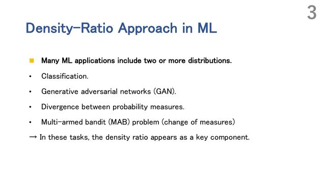 Density-Ratio Approach in ML
n Many ML applications include two or more distributions.
• Classification.
• Generative adversarial networks (GAN).
• Divergence between probability measures.
• Multi-armed bandit (MAB) problem (change of measures)
→ In these tasks, the density ratio appears as a key component.
3
