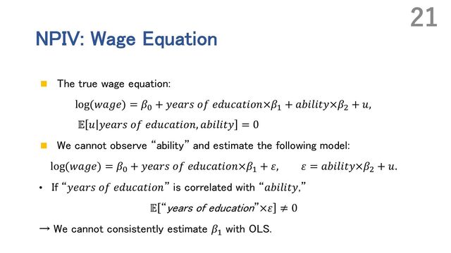 NPIV: Wage Equation
n The true wage equation:
log(𝑤𝑎𝑔𝑒) = 𝛽O + 𝑦𝑒𝑎𝑟𝑠 𝑜𝑓 𝑒𝑑𝑢𝑐𝑎𝑡𝑖𝑜𝑛×𝛽' + 𝑎𝑏𝑖𝑙𝑖𝑡𝑦×𝛽, + 𝑢,
𝔼 𝑢 𝑦𝑒𝑎𝑟𝑠 𝑜𝑓 𝑒𝑑𝑢𝑐𝑎𝑡𝑖𝑜𝑛, 𝑎𝑏𝑖𝑙𝑖𝑡𝑦 = 0
n We cannot observe “ability” and estimate the following model:
log(𝑤𝑎𝑔𝑒) = 𝛽O + 𝑦𝑒𝑎𝑟𝑠 𝑜𝑓 𝑒𝑑𝑢𝑐𝑎𝑡𝑖𝑜𝑛×𝛽' + 𝜀, 𝜀 = 𝑎𝑏𝑖𝑙𝑖𝑡𝑦×𝛽, + 𝑢.
• If “𝑦𝑒𝑎𝑟𝑠 𝑜𝑓 𝑒𝑑𝑢𝑐𝑎𝑡𝑖𝑜𝑛” is correlated with “𝑎𝑏𝑖𝑙𝑖𝑡𝑦,”
𝔼 “years of education”×𝜀 ≠ 0
→ We cannot consistently estimate 𝛽'
with OLS.
21
