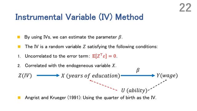 Instrumental Variable (IV) Method
n By using IVs, we can estimate the parameter 𝛽.
n The IV is a random variable 𝑍 satisfying the following conditions:
1. Uncorrelated to the error term： 𝔼 𝑍N𝜀 = 0．
2. Correlated with the endogeneous variable 𝑋.
n Angrist and Krueger (1991): Using the quarter of birth as the IV.
22
𝑍(𝐼𝑉) 𝑋 (𝑦𝑒𝑎𝑟𝑠 𝑜𝑓 𝑒𝑑𝑢𝑐𝑎𝑡𝑖𝑜𝑛) 𝑌(𝑤𝑎𝑔𝑒)
𝑈 (𝑎𝑏𝑖𝑙𝑖𝑡𝑦)
𝛽

