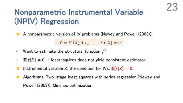 Nonparametric Instrumental Variable
(NPIV) Regression
n A nonparametric version of IV problems (Newey and Powell (2003)):
𝑌 = 𝑓∗ 𝑋 + 𝜀, 𝔼 𝜀|𝑋 ≠ 0.
• Want to estimate the structural function 𝑓∗.
• 𝔼 𝜀|𝑋 ≠ 0 → least-squires does not yield consistent estimator.
n Instrumental variable 𝑍: the condition for IVs: 𝔼 𝜀|𝑍 = 0.
n Algorithms: Two-stage least squares with series regression (Newey and
Powell (2003)), Minimax optimization
23
