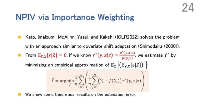NPIV via Importance Weighting
n Kato, Imaizumi, McAlinn, Yasui, and Kakehi (ICLR2022) solves the problem
with an approach similar to covariate shift adaptation (Shimodaira (2000)).
n From 𝔼P,Q 𝜀|𝑍 = 0, if we know 𝑟∗ 𝑦, 𝑥 𝑧 = "∗(L,#|R)
"(L,#)
, we estimate 𝑓∗ by
minimizing an empirical approximation of 𝔼S 𝔼P,Q 𝜀|𝑍
,
:
!
𝑓 = argmin
;
1
𝑛
,
<=>
?
1
𝑛
,
@=>
?
𝑌<
− 𝑓 𝑋<
𝑟∗ 𝑦, 𝑥 𝑧
B
n We show some theoretical results on the estimation error.
24
