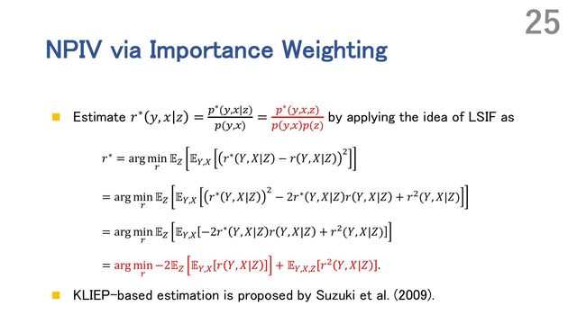 NPIV via Importance Weighting
n Estimate 𝑟∗ 𝑦, 𝑥 𝑧 = "∗(L,#|R)
"(L,#)
= "∗(L,#,R)
" L,# "(R)
by applying the idea of LSIF as
𝑟∗ = arg min
"
𝔼# 𝔼$,& 𝑟∗ 𝑌, 𝑋|𝑍 − 𝑟 𝑌, 𝑋|𝑍 '
= arg min
"
𝔼# 𝔼$,& 𝑟∗ 𝑌, 𝑋|𝑍 '
− 2𝑟∗ 𝑌, 𝑋|𝑍 𝑟 𝑌, 𝑋|𝑍 + 𝑟'(𝑌, 𝑋|𝑍)
= arg min
"
𝔼# 𝔼$,& −2𝑟∗ 𝑌, 𝑋|𝑍 𝑟 𝑌, 𝑋|𝑍 + 𝑟'(𝑌, 𝑋|𝑍)
= arg min
"
−2𝔼# 𝔼$,& 𝑟 𝑌, 𝑋|𝑍 + 𝔼$,&,# 𝑟' 𝑌, 𝑋|𝑍 .
n KLIEP-based estimation is proposed by Suzuki et al. (2009).
25
