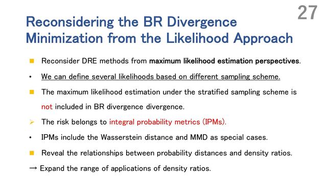 Reconsidering the BR Divergence
Minimization from the Likelihood Approach
n Reconsider DRE methods from maximum likelihood estimation perspectives.
• We can define several likelihoods based on different sampling scheme.
n The maximum likelihood estimation under the stratified sampling scheme is
not included in BR divergence divergence.
Ø The risk belongs to integral probability metrics (IPMs).
• IPMs include the Wasserstein distance and MMD as special cases.
n Reveal the relationships between probability distances and density ratios.
→ Expand the range of applications of density ratios.
27
