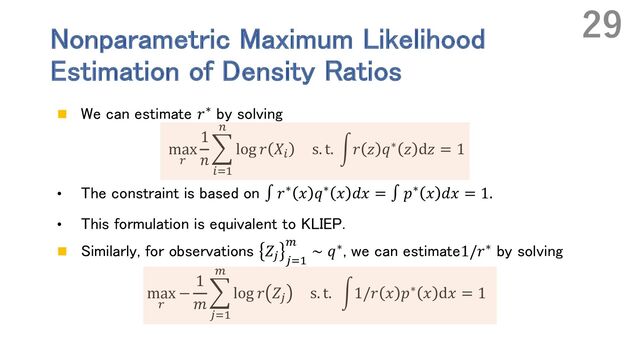 Nonparametric Maximum Likelihood
Estimation of Density Ratios
n We can estimate 𝑟∗ by solving
max
.
1
𝑛
E
%&'
(
log 𝑟 𝑋% s. t. r𝑟 𝑧 𝑞∗ 𝑧 d𝑧 = 1
• The constraint is based on ∫ 𝑟∗ 𝑥 𝑞∗ 𝑥 𝑑𝑥 = ∫ 𝑝∗ 𝑥 𝑑𝑥 = 1.
• This formulation is equivalent to KLIEP.
n Similarly, for observations 𝑍) )&'
*
∼ 𝑞∗, we can estimate1/𝑟∗ by solving
max
.
−
1
𝑚
E
)&'
*
log 𝑟 𝑍) s. t. r1/𝑟 𝑥 𝑝∗ 𝑥 d𝑥 = 1
29
