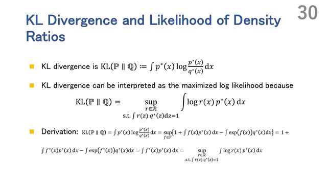KL Divergence and Likelihood of Density
Ratios
n KL divergence is KL ℙ ∥ ℚ ≔ ∫ 𝑝∗ 𝑥 log "∗ #
$∗ #
d𝑥
n KL divergence can be interpreted as the maximized log likelihood because
KL ℙ ∥ ℚ = sup
.∈ℛ
U.W. ∫ .(R) $∗ R YR&'
rlog 𝑟(𝑥) 𝑝∗ 𝑥 d𝑥
n Derivation: KL ℙ ∥ ℚ = ∫ 𝑝∗ 𝑥 log "∗ #
$∗ #
d𝑥 = sup
(∈ℱ
1 + ∫ 𝑓 𝑥 𝑝∗ 𝑥 d𝑥 − ∫ exp 𝑓 𝑥 𝑞∗ 𝑥 d𝑥 = 1 +
∫ 𝑓∗ 𝑥 𝑝∗ 𝑥 d𝑥 − ∫ exp 𝑓∗ 𝑥 𝑞∗ 𝑥 d𝑥 = ∫ 𝑓∗ 𝑥 𝑝∗ 𝑥 d𝑥 = sup
+∈ℛ
-./. ∫ +(2) $∗ 2 45
∫ log 𝑟(𝑥) 𝑝∗ 𝑥 d𝑥
30
