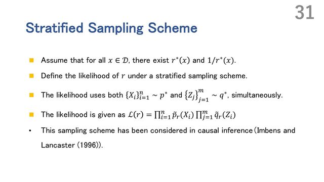 Stratified Sampling Scheme
n Assume that for all 𝑥 ∈ 𝒟, there exist 𝑟∗ 𝑥 and 1/𝑟∗(𝑥).
n Define the likelihood of 𝑟 under a stratified sampling scheme.
n The likelihood uses both 𝑋% %&'
( ∼ 𝑝∗ and 𝑍) )&'
*
∼ 𝑞∗, simultaneously.
n The likelihood is given as ℒ 𝑟 = ∏%&'
( ~
𝑝.
(𝑋%
) ∏)&'
* ~
𝑞.
(𝑍%
)
• This sampling scheme has been considered in causal inference（Imbens and
Lancaster (1996))．
31
